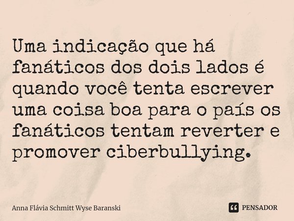 ⁠Uma indicação que há fanáticos dos dois lados é quando você tenta escrever uma coisa boa para o país os fanáticos tentam reverter e promover ciberbullying.... Frase de Anna Flávia Schmitt Wyse Baranski.