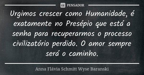 Urgimos crescer como Humanidade, é exatamente no Presépio que está a senha para recuperarmos o processo civilizatório perdido. O amor sempre será o caminho.... Frase de Anna Flávia Schmitt Wyse Baranski.