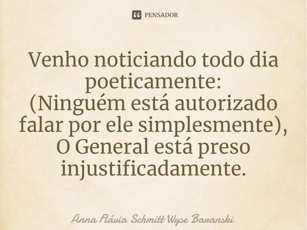 ⁠Venho noticiando todo dia poeticamente: (Ninguém está autorizado falar por ele simplesmente), O General está preso injustificadamente.... Frase de Anna Flávia Schmitt Wyse Baranski.