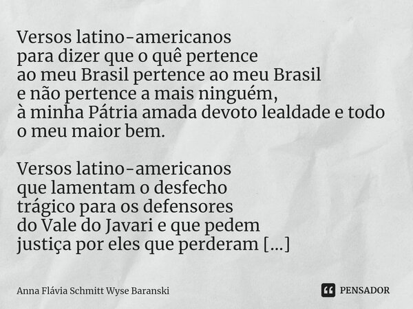 ⁠Versos latino-americanos para dizer que o quê pertence ao meu Brasil pertence ao meu Brasil e não pertence a mais ninguém, à minha Pátria amada devoto lealdade... Frase de Anna Flávia Schmitt Wyse Baranski.