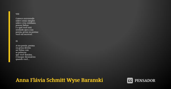 VIII Comece escrevendo sobre coisas simples
sobre o teu cotidiano,
poucas linhas
e o quê você está sentindo que a sua poesia, prosa ou poema:
você vai escrever.... Frase de Anna Flávia Schmitt Wyse Baranski.