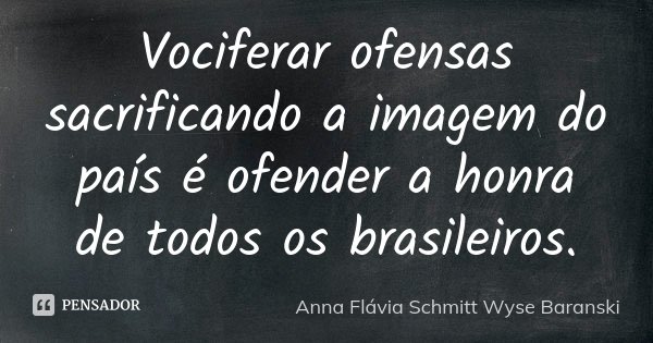 Vociferar ofensas sacrificando a imagem do país é ofender a honra de todos os brasileiros.... Frase de Anna Flávia Schmitt Wyse Baranski.