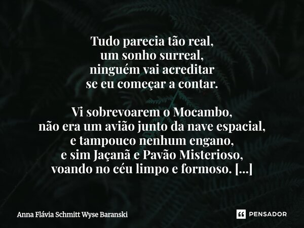 Tudo parecia tão real, um sonho surreal, ninguém vai acreditar se eu começar a contar. Vi sobrevoarem o Mocambo, não era um avião junto da nave espacial, e tam... Frase de Anna Flávia.
