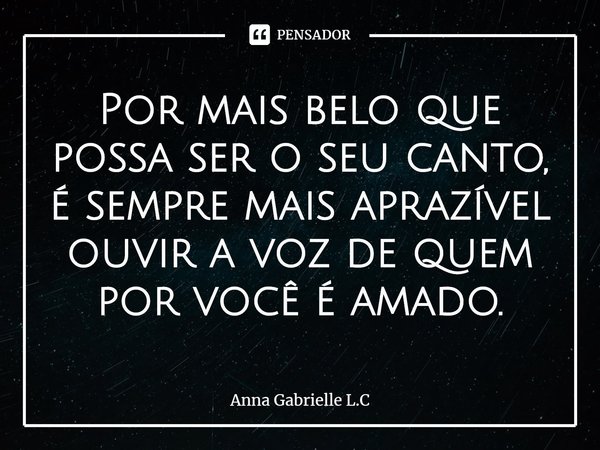 ⁠Por mais belo que possa ser o seu canto, é sempre mais aprazível ouvir a voz de quem por você é amado.... Frase de Anna Gabrielle L.C.