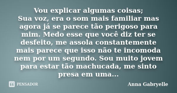 Vou explicar algumas coisas; Sua voz, era o som mais familiar mas agora já se parece tão perigoso para mim. Medo esse que você diz ter se desfeito, me assola co... Frase de Anna Gabryelle.