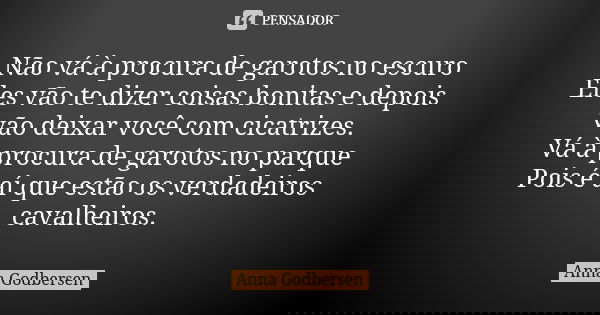 Não vá à procura de garotos no escuro Eles vão te dizer coisas bonitas e depois vão deixar você com cicatrizes. Vá à procura de garotos no parque Pois é aí que ... Frase de Anna Godbersen.
