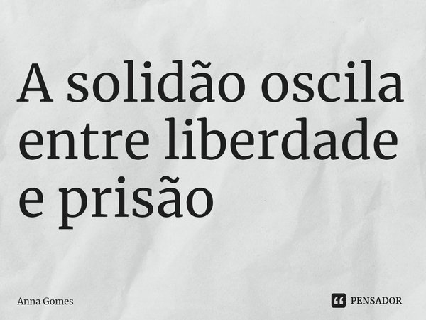 ⁠A solidão oscila entre liberdade e prisão... Frase de Anna Gomes.