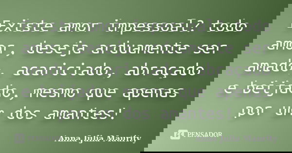Existe amor impessoal? todo amor, deseja arduamente ser amado, acariciado, abraçado e beijado, mesmo que apenas por um dos amantes!... Frase de Anna Julia Maurity.