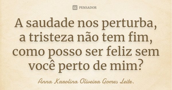 A saudade nos perturba, a tristeza não tem fim, como posso ser feliz sem você perto de mim?... Frase de Anna Karolina Oliveira Gomes Leite..