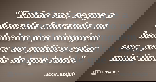 “Então vai, segue a donzela chorando no banheiro pra ninguém ver, para ao publico estar mais linda do que tudo.”... Frase de Anna Knight.
