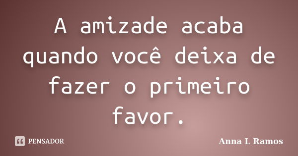 A amizade acaba quando você deixa de fazer o primeiro favor.... Frase de Anna L Ramos.