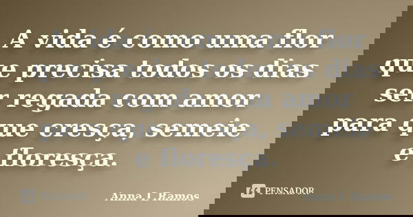 A vida é como uma flor que precisa todos os dias ser regada com amor para que cresça, semeie e floresça.... Frase de Anna L Ramos.