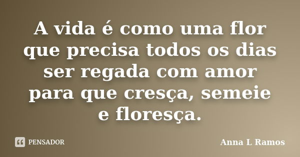 A vida é como uma flor que precisa todos os dias ser regada com amor para que cresça, semeie e floresça.... Frase de Anna L Ramos.