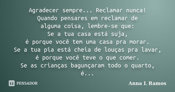 Agradecer sempre... Reclamar nunca! Quando pensares em reclamar de alguma coisa, lembre-se que: Se a tua casa está suja, é porque você tem uma casa pra morar. S... Frase de Anna L Ramos.