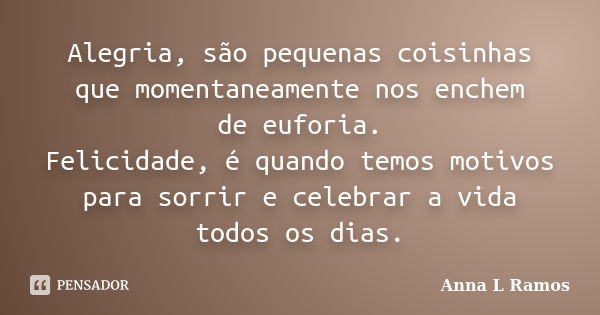 Alegria, são pequenas coisinhas que momentaneamente nos enchem de euforia. Felicidade, é quando temos motivos para sorrir e celebrar a vida todos os dias.... Frase de Anna L Ramos.