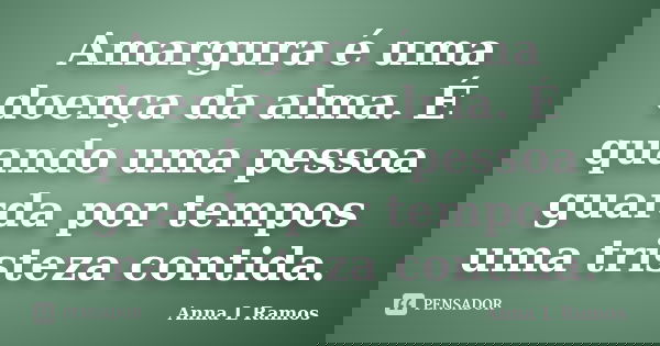 Amargura é uma doença da alma. É quando uma pessoa guarda por tempos uma tristeza contida.... Frase de Anna L Ramos.