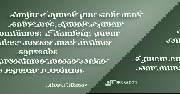 Amigo é aquele que sabe mais sobre nós. Aquele a quem confiamos. É também, quem conhece nossos mais íntimos segredos. A quem emprestamos nossas coisas sem nunca... Frase de Anna L Ramos.