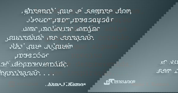 Aprendi que é sempre bom, levar por precaução uma palavra amiga guardada no coração. Vai que alguém precisa e você desprevenida, sem inspiração....... Frase de Anna L Ramos.