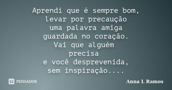 Aprendi que é sempre bom, levar por precaução uma palavra amiga guardada no coração. Vai que alguém precisa e você desprevenida, sem inspiração....... Frase de Anna L Ramos.