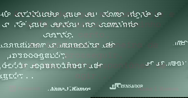 As atitudes que eu tomo hoje e a fé que estou no caminho certo, me conduzem a maneira de prosseguir, e o meu jeito espontâneo de agir...... Frase de Anna L Ramos.