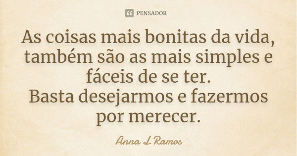 As coisas mais bonitas da vida, também são as mais simples e fáceis de se ter. Basta desejarmos e fazermos por merecer.... Frase de Anna L Ramos.