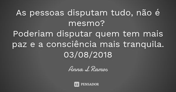 As pessoas disputam tudo, não é mesmo? Poderiam disputar quem tem mais paz e a consciência mais tranquila. 03/08/2018... Frase de Anna L Ramos.