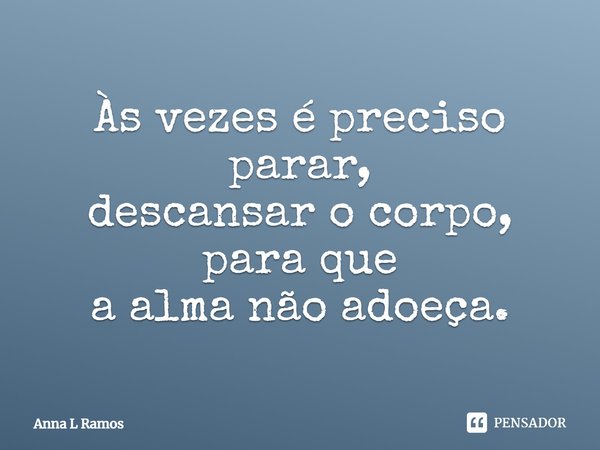 Às vezes é preciso parar, descansar o corpo, para que a alma não adoeça.... Frase de Anna L Ramos.