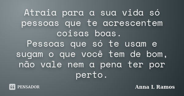 Atraia para a sua vida só pessoas que te acrescentem coisas boas. Pessoas que só te usam e sugam o que você tem de bom, não vale nem a pena ter por perto.... Frase de Anna L Ramos.