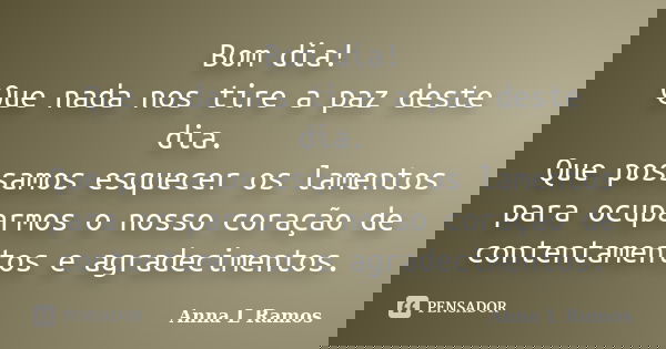 Bom dia! Que nada nos tire a paz deste dia. Que possamos esquecer os lamentos para ocuparmos o nosso coração de contentamentos e agradecimentos.... Frase de Anna L Ramos.