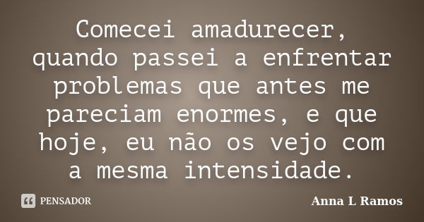 Comecei amadurecer, quando passei a enfrentar problemas que antes me pareciam enormes, e que hoje, eu não os vejo com a mesma intensidade.... Frase de Anna L Ramos.