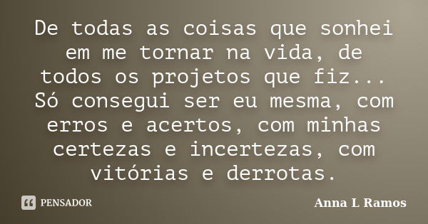 De todas as coisas que sonhei em me tornar na vida, de todos os projetos que fiz... Só consegui ser eu mesma, com erros e acertos, com minhas certezas e incerte... Frase de Anna L Ramos.