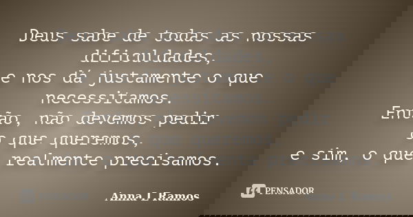 Deus sabe de todas as nossas dificuldades, e nos dá justamente o que necessitamos. Então, não devemos pedir o que queremos, e sim, o que realmente precisamos.... Frase de Anna L Ramos.