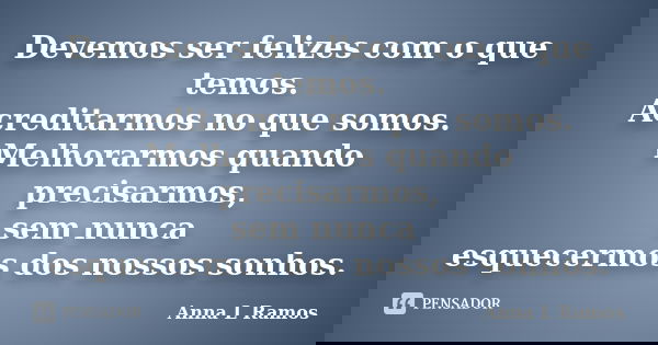 Devemos ser felizes com o que temos. Acreditarmos no que somos. Melhorarmos quando precisarmos, sem nunca esquecermos dos nossos sonhos.... Frase de Anna L Ramos.