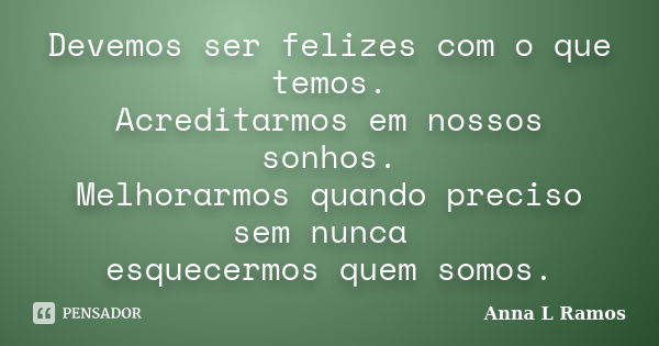 Devemos ser felizes com o que temos. Acreditarmos em nossos sonhos. Melhorarmos quando preciso sem nunca esquecermos quem somos.... Frase de Anna L Ramos.