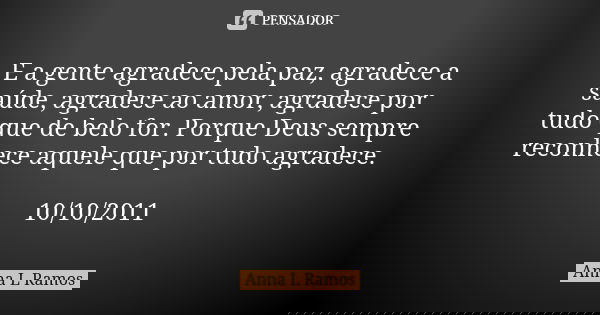 E a gente agradece pela paz, agradece a saúde, agradece ao amor, agradece por tudo que de belo for. Porque Deus sempre reconhece aquele que por tudo agradece. 1... Frase de Anna L Ramos.
