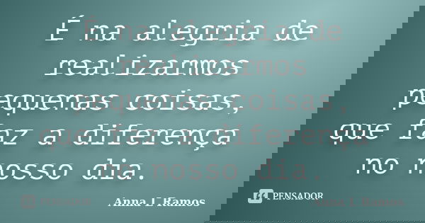 É na alegria de realizarmos pequenas coisas, que faz a diferença no nosso dia.... Frase de Anna L Ramos.
