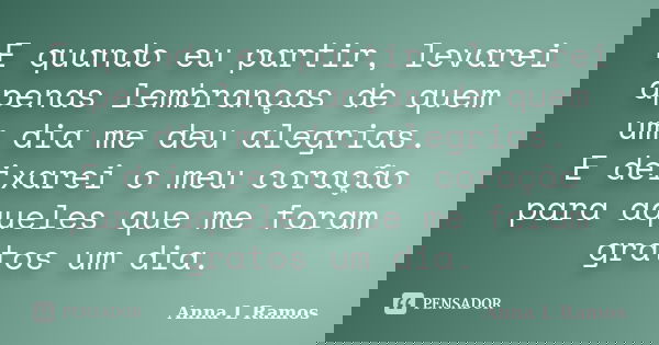 E quando eu partir, levarei apenas lembranças de quem um dia me deu alegrias. E deixarei o meu coração para aqueles que me foram gratos um dia.... Frase de Anna L Ramos.