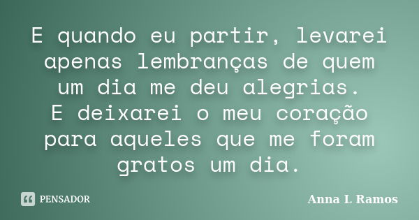 E quando eu partir, levarei apenas lembranças de quem um dia me deu alegrias. E deixarei o meu coração para aqueles que me foram gratos um dia.... Frase de Anna L Ramos.