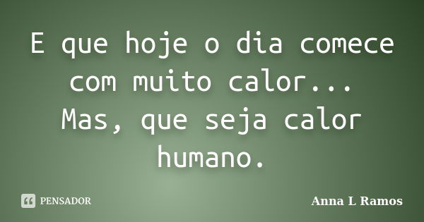 E que hoje o dia comece com muito calor... Mas, que seja calor humano.... Frase de Anna L Ramos.