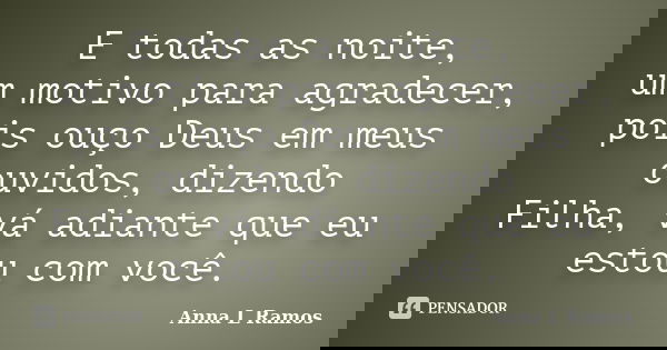 E todas as noite, um motivo para agradecer, pois ouço Deus em meus ouvidos, dizendo Filha, vá adiante que eu estou com você.... Frase de Anna L Ramos.