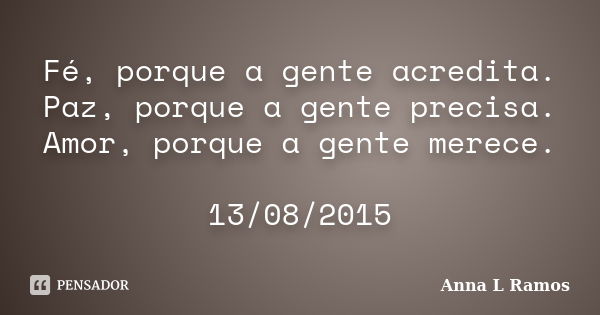 Fé, porque a gente acredita. Paz, porque a gente precisa. Amor, porque a gente merece. 13/08/2015... Frase de Anna L Ramos.