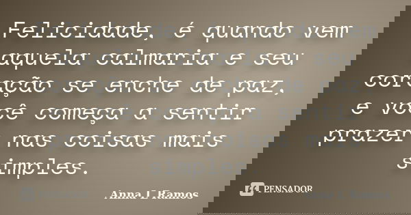 Felicidade, é quando vem aquela calmaria e seu coração se enche de paz, e você começa a sentir prazer nas coisas mais simples.... Frase de Anna L Ramos.