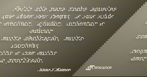 Feliz dia para todos aqueles que doam seu tempo, a sua vida a ensinar, ajudar, orientar e educar com muita dedicação, muito carinho, respeito e com muito amor a... Frase de Anna L Ramos.
