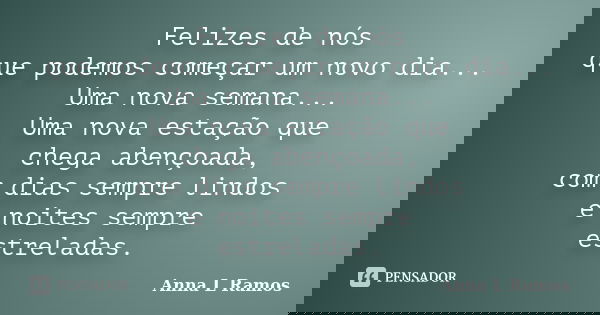 Felizes de nós que podemos começar um novo dia... Uma nova semana... Uma nova estação que chega abençoada, com dias sempre lindos e noites sempre estreladas.... Frase de Anna L Ramos.
