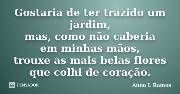 Gostaria de ter trazido um jardim, mas, como não caberia em minhas mãos, trouxe as mais belas flores que colhi de coração.... Frase de Anna L Ramos.