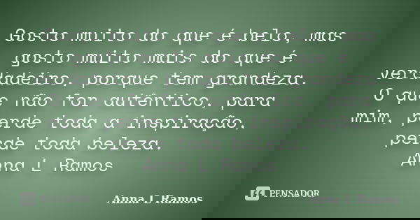 Gosto muito do que é belo, mas gosto muito mais do que é verdadeiro, porque tem grandeza. O que não for autêntico, para mim, perde toda a inspiração, perde toda... Frase de Anna L Ramos.