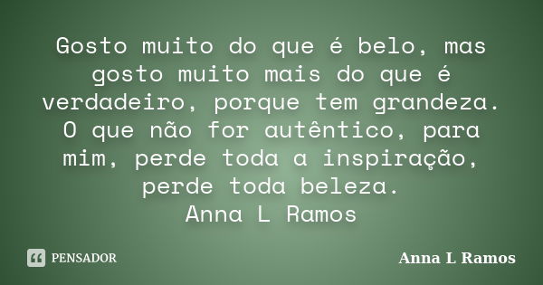 Gosto muito do que é belo, mas gosto muito mais do que é verdadeiro, porque tem grandeza. O que não for autêntico, para mim, perde toda a inspiração, perde toda... Frase de Anna L Ramos.