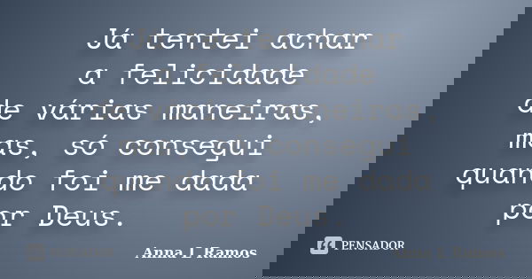 Já tentei achar a felicidade de várias maneiras, mas, só consegui quando foi me dada por Deus.... Frase de Anna L Ramos.