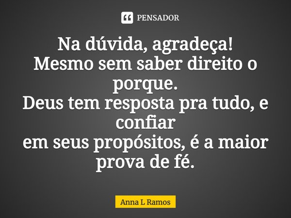 Na dúvida, agradeça! Mesmo sem saber direito o porque. Deus tem resposta pra tudo, e confiar em seus propósitos, é a maior prova de fé.... Frase de Anna L Ramos.