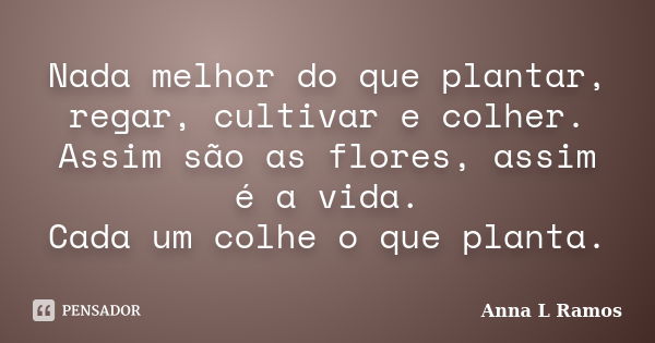 Nada melhor do que plantar, regar, cultivar e colher. Assim são as flores, assim é a vida. Cada um colhe o que planta.... Frase de Anna L Ramos.